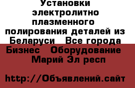 Установки электролитно-плазменного  полирования деталей из Беларуси - Все города Бизнес » Оборудование   . Марий Эл респ.